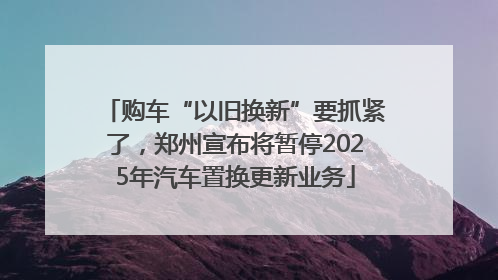 购车“以旧换新”要抓紧了，郑州宣布将暂停2025年汽车置换更新业务