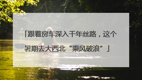 跟着房车深入千年丝路，这个暑期去大西北“乘风破浪”