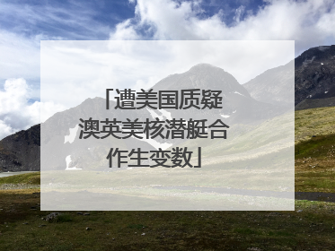 遭美国质疑 澳英美核潜艇合作生变数
