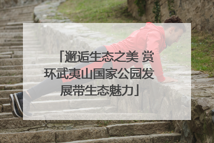 邂逅生态之美 赏环武夷山国家公园发展带生态魅力