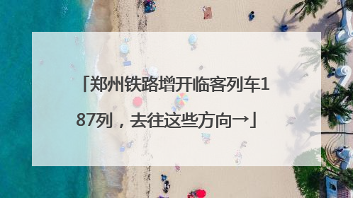 郑州铁路增开临客列车187列，去往这些方向→