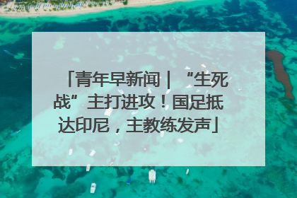 青年早新闻｜“生死战”主打进攻！国足抵达印尼，主教练发声