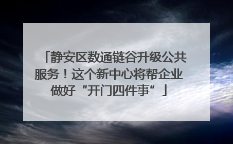 静安区数通链谷升级公共服务！这个新中心将帮企业做好“开门四件事”