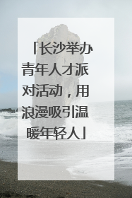 长沙举办青年人才派对活动，用浪漫吸引温暖年轻人
