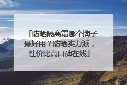 防晒隔离霜哪个牌子最好用？防晒实力派，性价比高口碑在线
