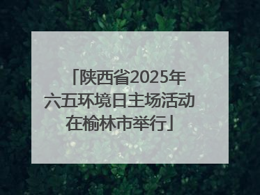 陕西省2025年六五环境日主场活动在榆林市举行