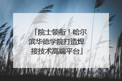 院士领衔！哈尔滨华德学院打造焊接技术高端平台