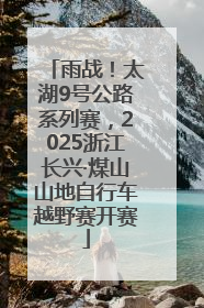 雨战！太湖9号公路系列赛，2025浙江长兴·煤山山地自行车越野赛开赛