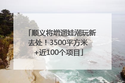 顺义将增遛娃潮玩新去处！3500平方米+近100个项目