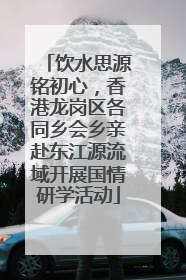 饮水思源铭初心，香港龙岗区各同乡会乡亲赴东江源流域开展国情研学活动