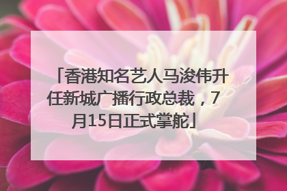 香港知名艺人马浚伟升任新城广播行政总裁，7月15日正式掌舵
