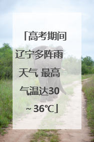 高考期间辽宁多阵雨天气 最高气温达30～36℃