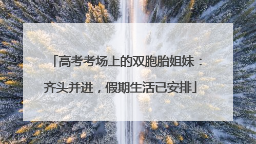 高考考场上的双胞胎姐妹：齐头并进，假期生活已安排