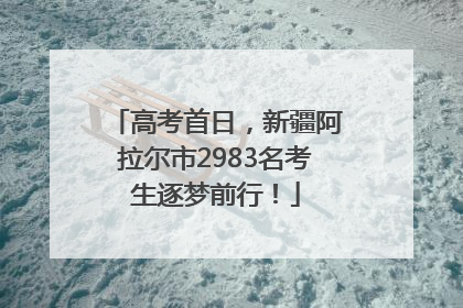 高考首日,新疆阿拉尔市2983名考生逐梦前行!