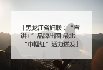 黑龙江省妇联：“宣讲+”品牌出圈 最北“巾帼红”活力迸发