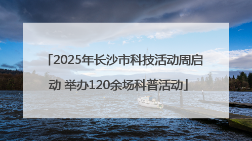 2025年长沙市科技活动周启动 举办120余场科普活动