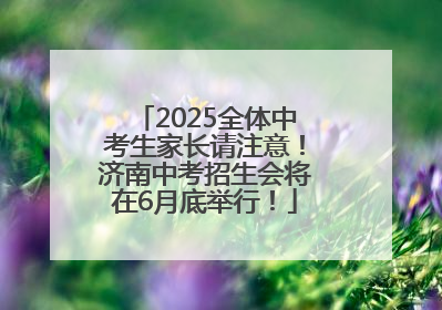 2025全体中考生家长请注意！济南中考招生会将在6月底举行！