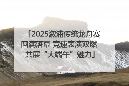 2025溆浦传统龙舟赛圆满落幕 竞速表演双燃 共展“大端午”魅力