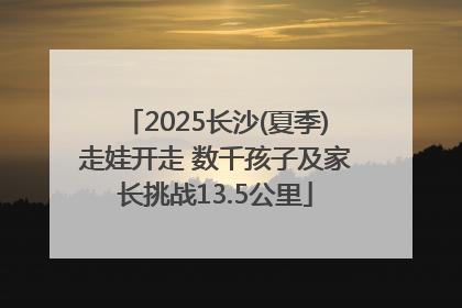 2025长沙(夏季)走娃开走 数千孩子及家长挑战13.5公里