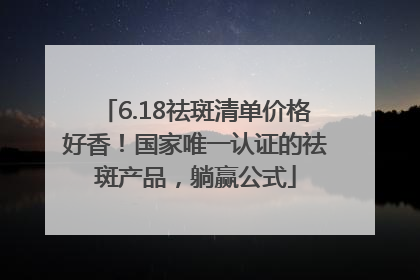 6.18祛斑清单价格好香！国家唯一认证的祛斑产品，躺赢公式