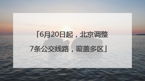 6月20日起，北京调整7条公交线路，覆盖多区
