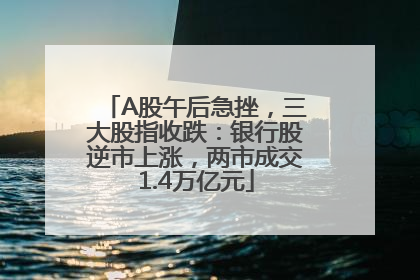 A股午后急挫，三大股指收跌：银行股逆市上涨，两市成交1.4万亿元